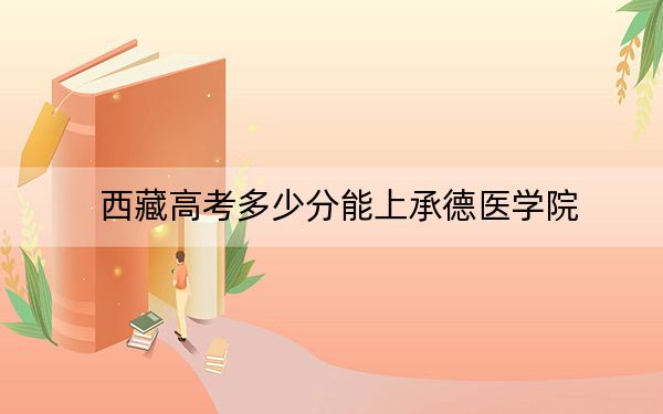 西藏高考多少分能上承德醫(yī)學(xué)院,?附2022-2024年最低錄取分?jǐn)?shù)線