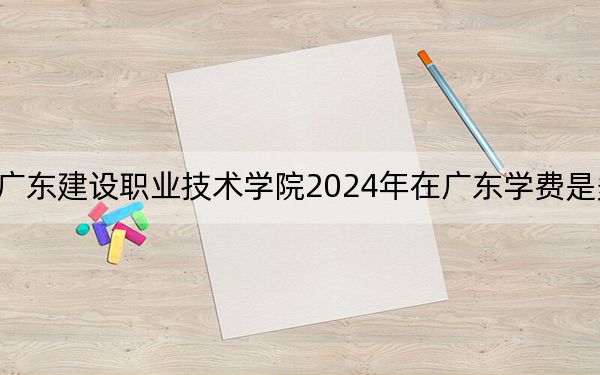 廣東建設(shè)職業(yè)技術(shù)學(xué)院2024年在廣東學(xué)費(fèi)是多少,?廣東考生2025年參考