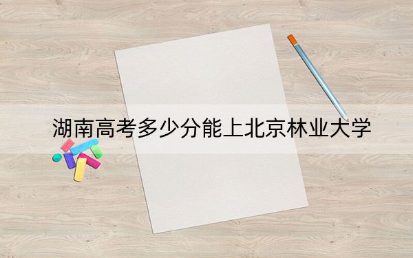 湖南高考多少分能上北京林業(yè)大學(xué),？2024年歷史類最低582分 物理類錄取分570分