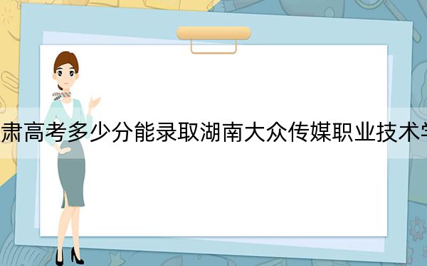 甘肅高考多少分能錄取湖南大眾傳媒職業(yè)技術學院,？附2022-2024年最低錄取分數(shù)線