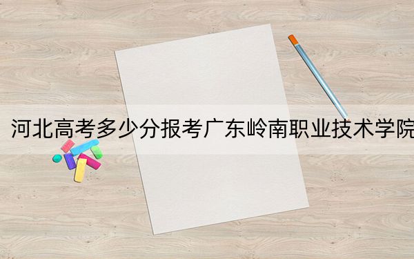 河北高考多少分報(bào)考廣東嶺南職業(yè)技術(shù)學(xué)院,？2024年歷史類投檔線249分 物理類投檔線319分