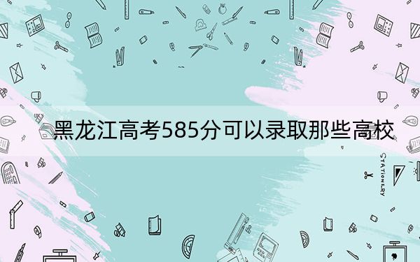 黑龍江高考585分可以錄取那些高校,？（附帶近三年585分大學(xué)錄取名單）