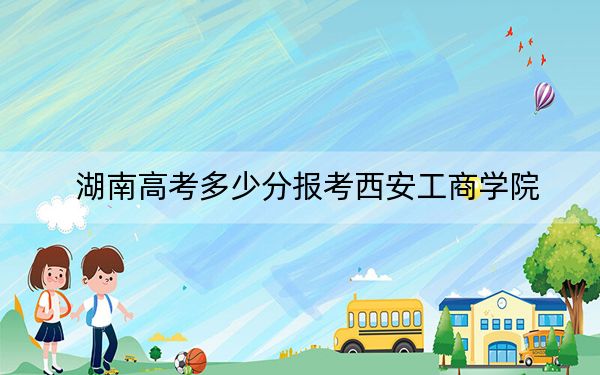 湖南高考多少分報考西安工商學(xué)院?附2022-2024年最低錄取分?jǐn)?shù)線