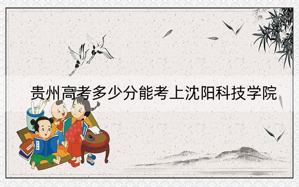 貴州高考多少分能考上沈陽科技學(xué)院,？2024年歷史類443分 物理類380分