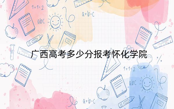 廣西高考多少分報考懷化學院,？2024年歷史類最低470分 物理類最低457分