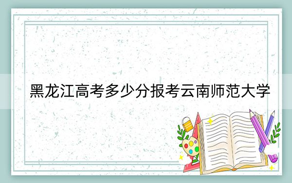 黑龍江高考多少分報考云南師范大學,?2024年歷史類投檔線500分 物理類最低468分