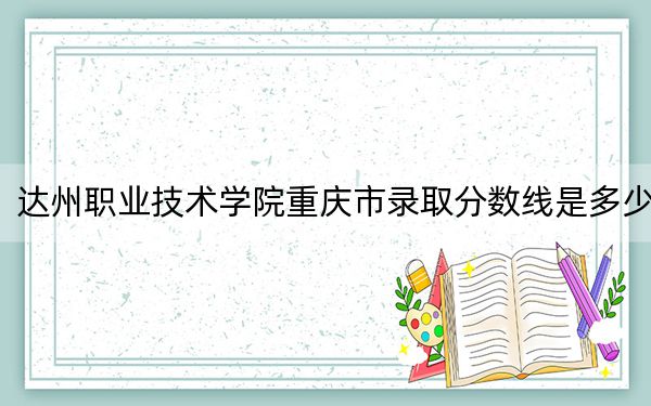達(dá)州職業(yè)技術(shù)學(xué)院重慶市錄取分?jǐn)?shù)線是多少？學(xué)費(fèi)又是多少？