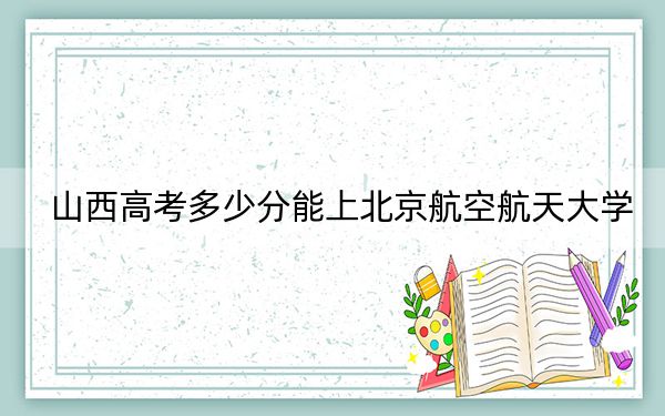 山西高考多少分能上北京航空航天大學(xué)?附2022-2024年最低錄取分?jǐn)?shù)線