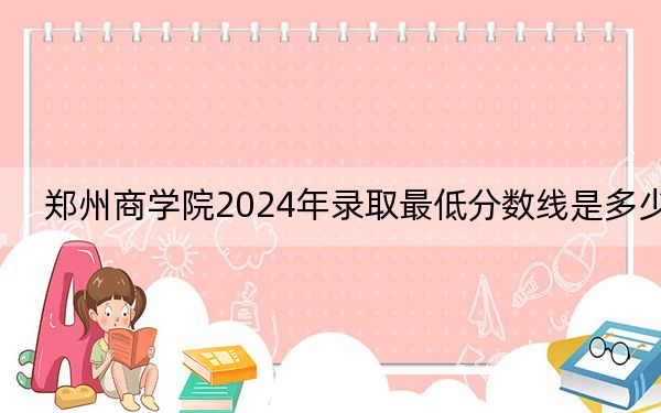 鄭州商學(xué)院2024年錄取最低分?jǐn)?shù)線是多少?黑龍江考生2025年參考