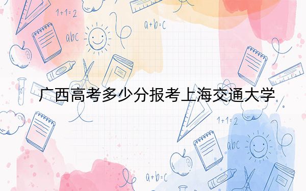 廣西高考多少分報考上海交通大學(xué),？2024年歷史類投檔線661分 物理類最低623分