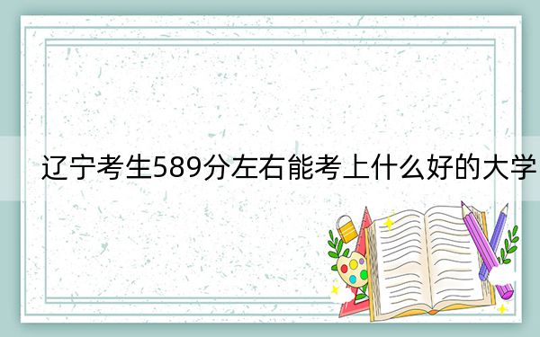 遼寧考生589分左右能考上什么好的大學(xué),?(供2025屆高三考生參考)