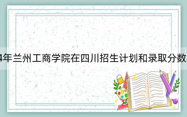 2024年蘭州工商學院在四川招生計劃和錄取分數(shù)線是多少,?四川考生2025年參考