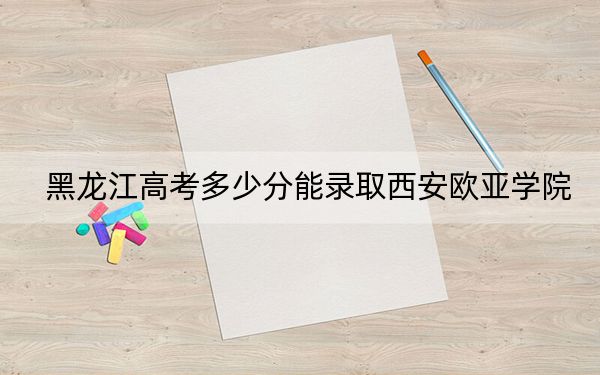 黑龍江高考多少分能錄取西安歐亞學(xué)院?附近三年最低院校投檔線