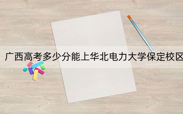 廣西高考多少分能上華北電力大學保定校區(qū),？2024年歷史類錄取分572分 物理類投檔線579分
