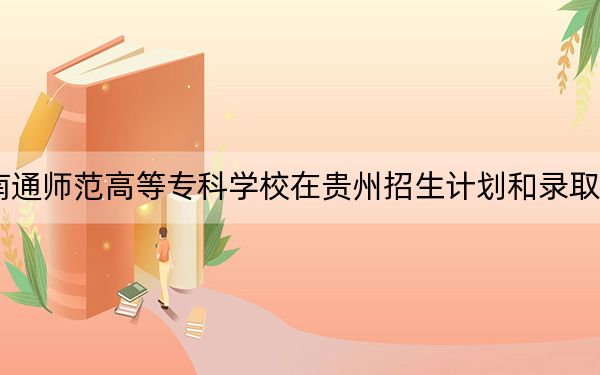 2024年南通師范高等專科學(xué)校在貴州招生計(jì)劃和錄取分?jǐn)?shù)線是多少,?貴州考生2025年參考
