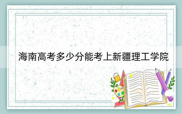 海南高考多少分能考上新疆理工學院？2024年綜合投檔線555分