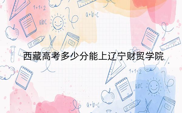 西藏高考多少分能上遼寧財(cái)貿(mào)學(xué)院？附2022-2024年最低錄取分?jǐn)?shù)線