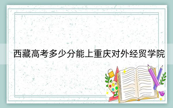 西藏高考多少分能上重慶對(duì)外經(jīng)貿(mào)學(xué)院,？2024年投檔線分