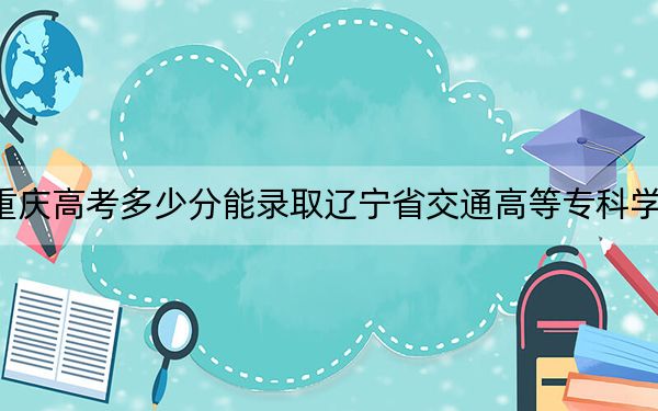 重慶高考多少分能錄取遼寧省交通高等專科學(xué)校,?2024年歷史類投檔線340分 物理類328分