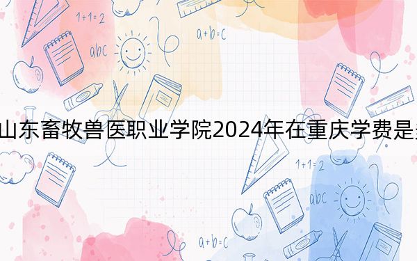 山東畜牧獸醫(yī)職業(yè)學院2024年在重慶學費是多少?重慶考生2025年參考