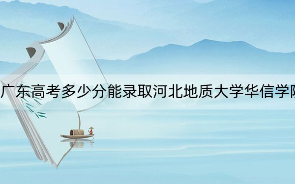 廣東高考多少分能錄取河北地質(zhì)大學(xué)華信學(xué)院,？附2022-2024年院校最低投檔線