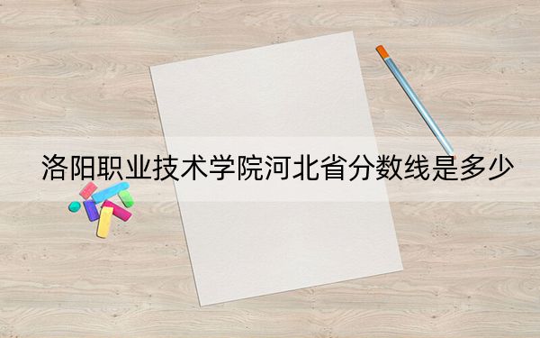 洛陽職業(yè)技術(shù)學(xué)院河北省分數(shù)線是多少?招生計劃和學(xué)費是多少,?