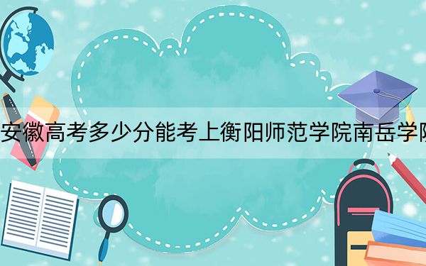 安徽高考多少分能考上衡陽(yáng)師范學(xué)院南岳學(xué)院,?2024年歷史類最低478分 物理類錄取分497分