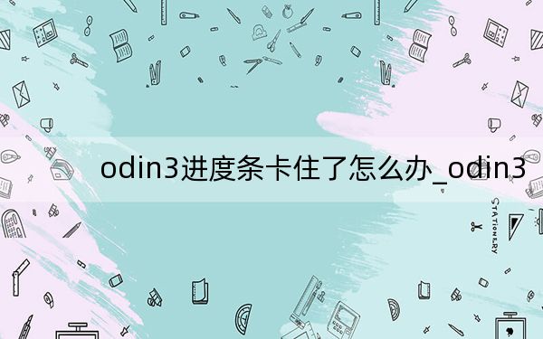 odin3進度條卡住了怎么辦_odin3