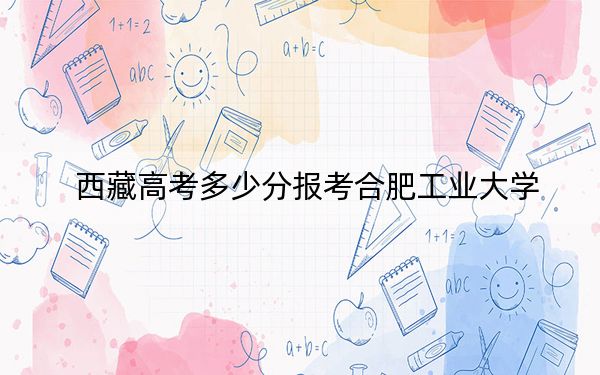 西藏高考多少分報考合肥工業(yè)大學(xué)？附2022-2024年最低錄取分?jǐn)?shù)線