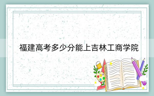 福建高考多少分能上吉林工商學(xué)院,？2024年歷史類最低468分 物理類最低498分