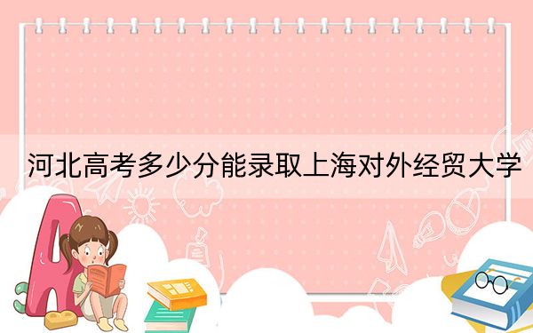 河北高考多少分能錄取上海對外經(jīng)貿(mào)大學(xué),?附2022-2024年最低錄取分?jǐn)?shù)線