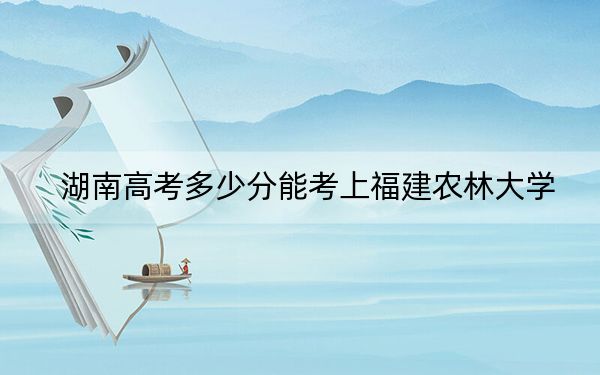 湖南高考多少分能考上福建農(nóng)林大學(xué),?2024年歷史類最低486分 物理類最低455分