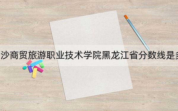 長沙商貿(mào)旅游職業(yè)技術(shù)學(xué)院黑龍江省分?jǐn)?shù)線是多少,?招生計(jì)劃和學(xué)費(fèi)是多少,?