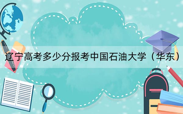 遼寧高考多少分報考中國石油大學(xué)(華東),?附2022-2024年最低錄取分?jǐn)?shù)線
