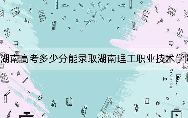 湖南高考多少分能錄取湖南理工職業(yè)技術(shù)學(xué)院,？2024年歷史類347分 物理類最低387分