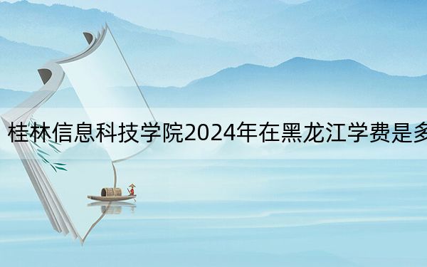 桂林信息科技學(xué)院2024年在黑龍江學(xué)費是多少,?黑龍江考生2025年參考