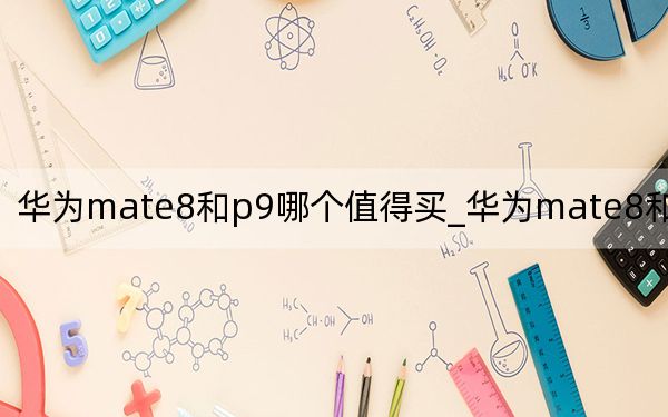 華為mate8和p9哪個值得買_華為mate8和p9哪個好