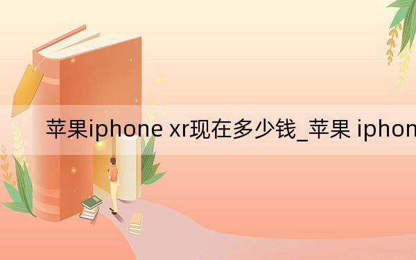 蘋果iphone xr現(xiàn)在多少錢_蘋果 iphone xr