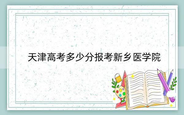 天津高考多少分報(bào)考新鄉(xiāng)醫(yī)學(xué)院？附2022-2024年院校最低投檔線