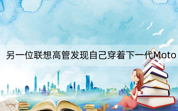 另一位聯(lián)想高管發(fā)現(xiàn)自己穿著下一代Moto 360