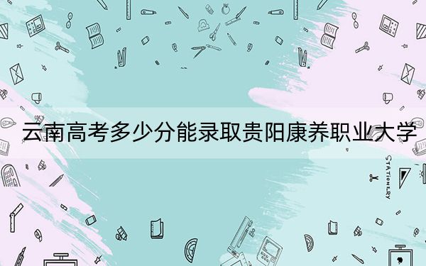 云南高考多少分能錄取貴陽康養(yǎng)職業(yè)大學?附2022-2024年最低錄取分數(shù)線