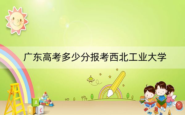 廣東高考多少分報考西北工業(yè)大學？附2022-2024年最低錄取分數(shù)線