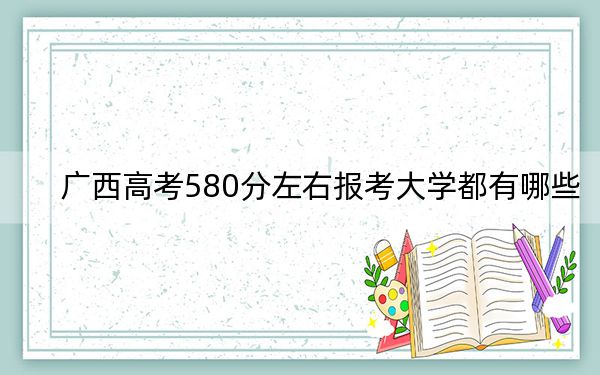 廣西高考580分左右報(bào)考大學(xué)都有哪些? 2024年一共43所大學(xué)錄取