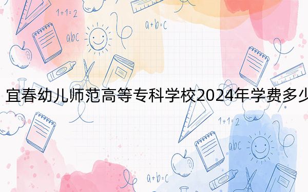 宜春幼兒師范高等專科學校2024年學費多少錢,?每年3285元-5000元(各專業(yè)收費標準)