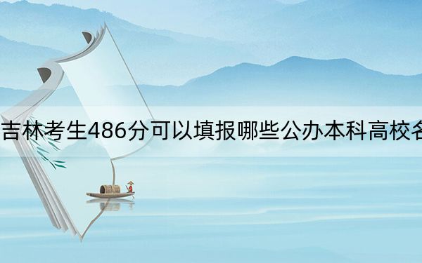 吉林考生486分可以填報哪些公辦本科高校名單,？（附帶2022-2024年486錄取名單）