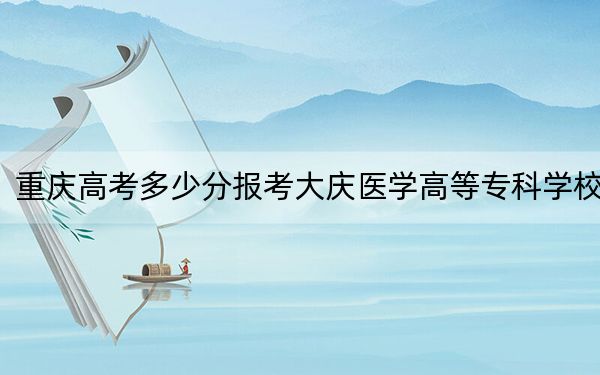 重慶高考多少分報(bào)考大慶醫(yī)學(xué)高等專科學(xué)校,?附2022-2024年最低錄取分?jǐn)?shù)線