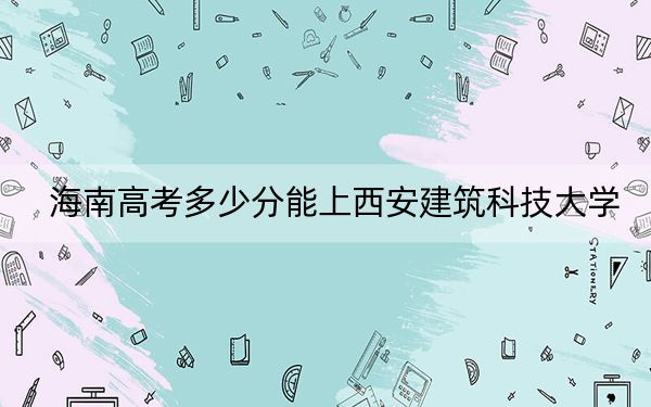 海南高考多少分能上西安建筑科技大學(xué),？2024年最低分?jǐn)?shù)線572分