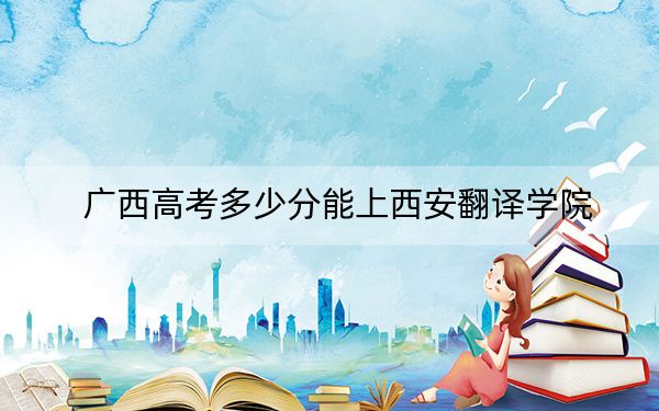 廣西高考多少分能上西安翻譯學院,?附2022-2024年最低錄取分數(shù)線
