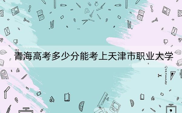 青海高考多少分能考上天津市職業(yè)大學,?2024年文科錄取分364分 理科錄取分315分