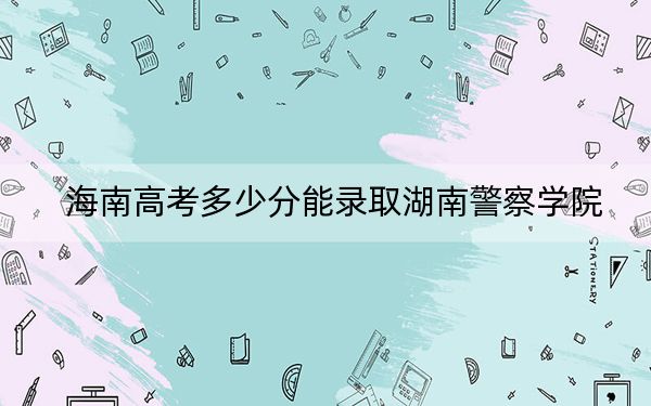 海南高考多少分能錄取湖南警察學(xué)院,？2024年綜合最低分551分